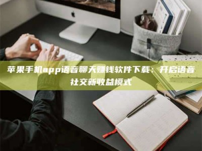 阿里苹果手机app语音聊天赚钱软件下载：开启语音社交新收益模式
